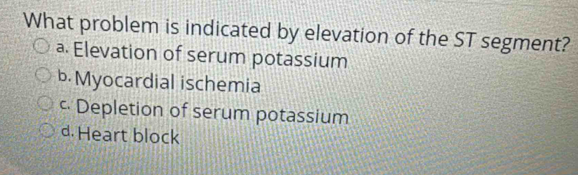 What problem is indicated by elevation of the ST segment?
a. Elevation of serum potassium
b. Myocardial ischemia
c Depletion of serum potassium
d. Heart block