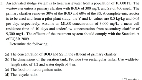 An activated sludge system is to treat wastewater from a population of 10,000 PE. The 
wastewater enters a primary clarifier with B JDs of 300 mg/L and SS of 400 mg/L. The 
primary clarifier removes 30% of the BOD and 60% of the SS. A complete-mix reactor 
is to be used and from a pilot plant study, the Y and k £values are 0.5 kg/kg and 0.05
per day, respectively. Assume an MLSS concentration of 3,000 mg/L, a mean cell 
residence time of 10 days and underflow concentration from secondary clarifier of
9,300 mg/L. The effluent of the treatment system should comply with the Standard A 
of EQSR 2009. 
Determine the following: 
(a) The concentration of BOD and SS in the effluent of primary clarifier. 
(b) The dimensions of the aeration tank. Provide two rectangular tanks. Use width-to- 
length ratio of 1:2 and water depth of 4 m. 
(c) The food to microorganism ratio. 
(d) The recycle ratio.