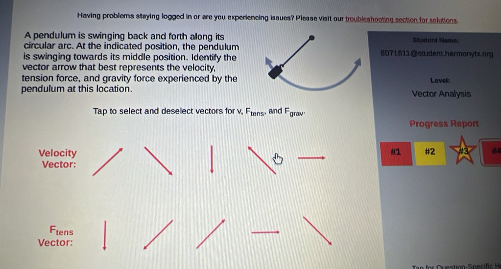 Having problems staying logged in or are you experiencing issues? Please visit our troubleshooting section for solutions. 
A pendulum is swinging back and forth along itsStudant Name: 
circular arc. At the indicated position, the pendulum8071611@student.harmonytx.org 
is swinging towards its middle position. Identify the 
vector arrow that best represents the velocity, 
tension force, and gravity force experienced by theLevel: 
pendulum at this location. 
Vector Analysis 
Tap to select and deselect vectors for v, F_tens , and cd
grav· 
Progress Report 
Velocity #1 #2 #3 
Vector: 
Ftens 
Vector: