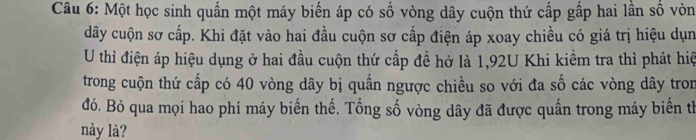 Một học sinh quấn một máy biến áp có số vòng dây cuộn thứ cấp gấp hai lần số vòn 
dây cuộn sơ cấp. Khi đặt vào hai đầu cuộn sơ cấp điện áp xoay chiều có giá trị hiệu dụn 
U thì điện áp hiệu dụng ở hai đầu cuộn thứ cấp đề hở là 1,92U Khi kiểm tra thì phát hiệ 
trong cuộn thứ cấp có 40 vòng dây bị quấn ngược chiều so với đa số các vòng dây tron 
đó. Bỏ qua mọi hao phí máy biến thế. Tổng số vòng dây đã được quần trong máy biến thể 
này là?