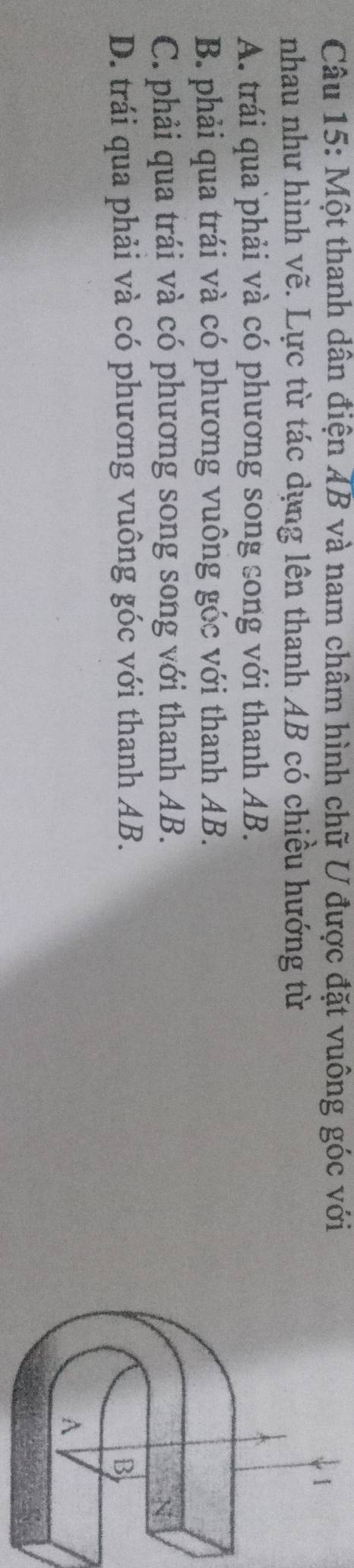 Một thanh dân điện AB và nam châm hình chữ U được đặt vuông góc với
1
nhau như hình vẽ. Lực từ tác dụng lên thanh AB có chiều hướng từ
A. trái qua phải và có phương song song với thanh AB.
B. phải qua trái và có phương vuông góc với thanh AB.
C. phải qua trái và có phương song song với thanh AB.
N
D. trái qua phải và có phương vuông góc với thanh AB. B
A