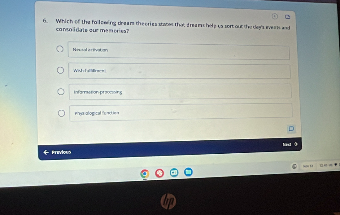 Which of the following dream theories states that dreams help us sort out the day's events and
consolidate our memories?
Neural activation
Wish-fulfillment
Information-processing
Physiological function
Next
Previous
Nov 12 12. 4D US