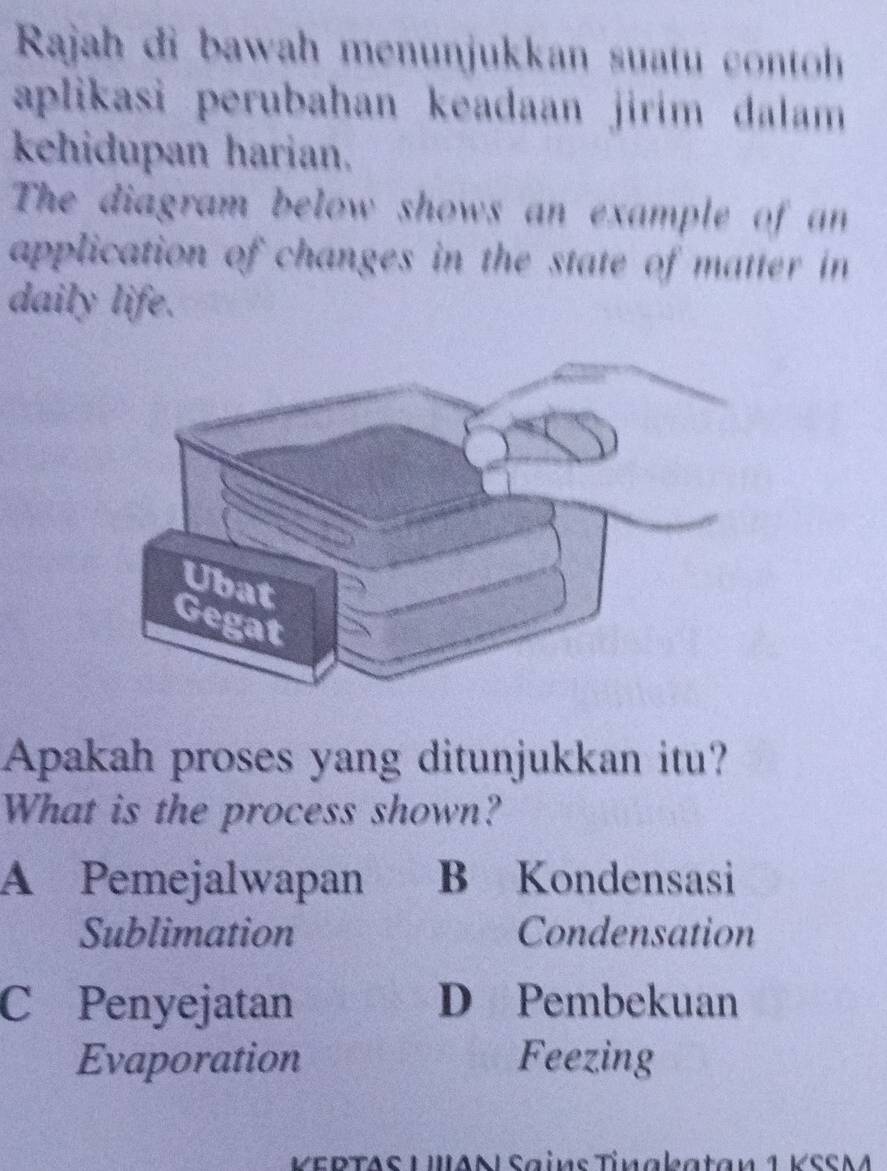 Rajah đi bawah menunjukkan suatu cont
aplikasi perubahan keadaan jirim dalam 
kehidupan harian.
The diagram below shows an example of an
application of changes in the state of matter in 
daily life.
Apakah proses yang ditunjukkan itu?
What is the process shown?
A Pemejalwapan B Kondensasi
Sublimation Condensation
C Penyejatan D Pembekuan
Evaporation Feezing
VEDTAS UAN Sains Tínakatan 1 VSSM