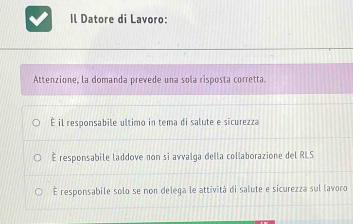 Il Datore di Lavoro:
Attenzione, la domanda prevede una sola risposta corretta.
È il responsabile ultimo in tema di salute e sicurezza
È responsabile laddove non si avvalga della collaborazione del RLS
È responsabile solo se non delega le attività di salute e sicurezza sul lavoro