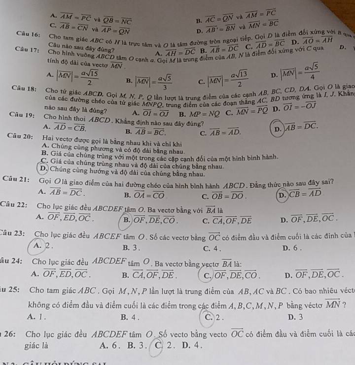 A. overline AM=overline PC và overline QB=overline NC overline AC=overline QN và vector AM=vector PC
B.
C. overline AB=overline CN và overline AP=overline QN overline AB=overline BN vù overline MN=overline BC
D.
Cầu 16: Cho tam giác ABC có H là trực tâm và 0 là tâm đường tròn ngoại tiếp. Gọi Đ là điểm  B q  
Câu nào sau đây đùng? A. overline AH=overline DC B. overline AB=overline DC C. D.
Câu 17:  Cho hình vuỡng ABCD tâm O cạnh a. Go ; điểm của AB, N là điểm đối xứng với C qua overline AD=overline BC D. overline AO=overline AH
tính độ dài của vectơ overline MN.
A. |overline MN|= asqrt(15)/2  B. |overline MN|= asqrt(5)/3  C. |overline MN|= asqrt(13)/2  D. |overline MN|= asqrt(5)/4 
Cầâu 18: Cho tứ giác ABCD. Gọi M, N, P, O lần lượt là trung điểm của các cạnh AB, BC, CD, DA. Gọi O là giao
của các đường chéo của tứ giác MNPQ, trung điểm của các đoạn thẳng AC, BD tương ứng là J, J. Khẩn
nào sau đây là đủng? A. overline OI=overline OJ B. MP=NQ C. overline MN=overline PQ D. overline OI=-overline OJ
Câu 19: Cho hình thoi ABCD. Khẳng định nào sau đây đúng? D. overline AB=overline DC.
A. overline AD=overline CB. B. overline AB=overline BC. C. overline AB=overline AD.
Câu 20: Hai vectơ được gọi là bằng nhau khi và chỉ khi
A. Chúng cùng phương và có độ dài bằng nhau.
B. Giá của chúng trùng với một trong các cặp cạnh đổi của một hình bình hành.
C. Giá của chúng trùng nhau và độ dài của chúng bằng nhau
D. Chúng cùng hướng và độ dài của chúng bằng nhau.
Cầu 21: Gọi O là giao điểm của hai đường chéo của hình bình hành ABCD. Đẳng thức nào sau đây sai?
A. overline AB=overline DC. B. overline OA=overline CO C. overline OB=overline DO. D. overline CB=overline AD
Câu 22: Cho lục giác đều ABCDEF tâm O. Ba vectơ bằng với overline BA là
A. overline OF,overline ED,overline OC. B. overline OF,overline DE,overline CO. C. overline CA,overline OF,overline DE D. overline OF,overline DE,overline OC.
Câu 23: Cho lục giác đều ABCEF tâm O. Số các vectơ bằng vector OC có điểm đầu và điểm cuối là các đinh của
A. 2 . B. 3 . C. 4 . D. 6 .
âu 24: Cho lục giác đều ABCDEF tan O. Ba vectơ bằng vectơ overline BA là:
A. overline OF,overline ED,overline OC. B. overline CA,overline OF,overline DE. C. overline OF,overline DE,overline CO. D. overline OF,overline DE,overline OC.
ầu 25: Cho tam giác ABC . Gọi M,N, P lần lượt là trung điểm của AB, AC và BC . Có bao nhiêu vécte
không có điểm đầu và điểm cuối là các điểm trong các điểm A,B,C,M, N, P bằng véctơ vector MN ?
A. 1 . B. 4 . C. 2 . D. 3
26: Cho lục giác đều ABCDEF tâm O. Số vecto bằng vecto overline OC có điểm đầu và điểm cuối là các
giác là A. 6 . B. 3 . C. 2 . D. 4 .