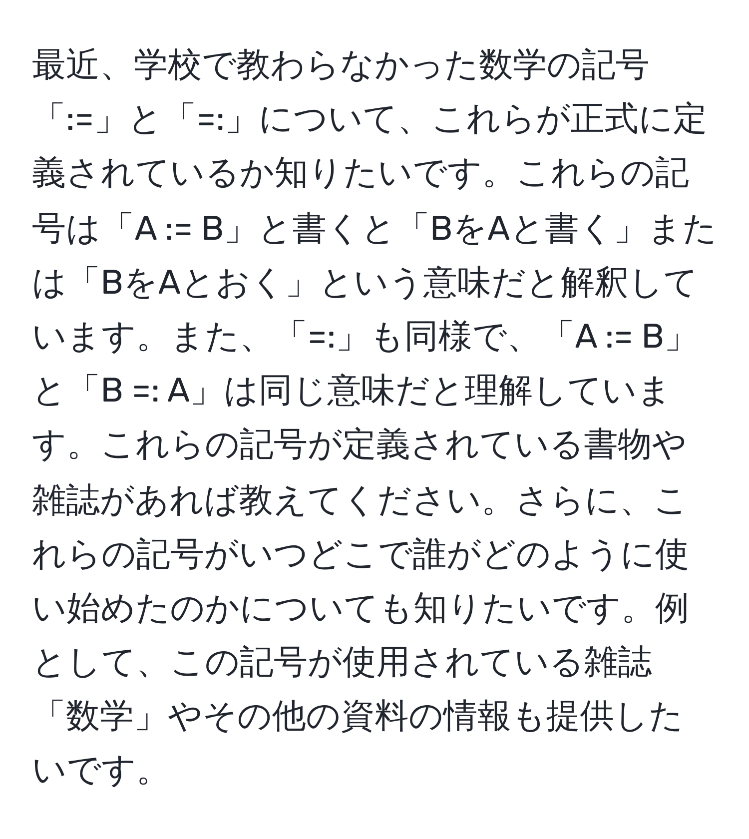 最近、学校で教わらなかった数学の記号「:=」と「=:」について、これらが正式に定義されているか知りたいです。これらの記号は「A := B」と書くと「BをAと書く」または「BをAとおく」という意味だと解釈しています。また、「=:」も同様で、「A := B」と「B =: A」は同じ意味だと理解しています。これらの記号が定義されている書物や雑誌があれば教えてください。さらに、これらの記号がいつどこで誰がどのように使い始めたのかについても知りたいです。例として、この記号が使用されている雑誌「数学」やその他の資料の情報も提供したいです。