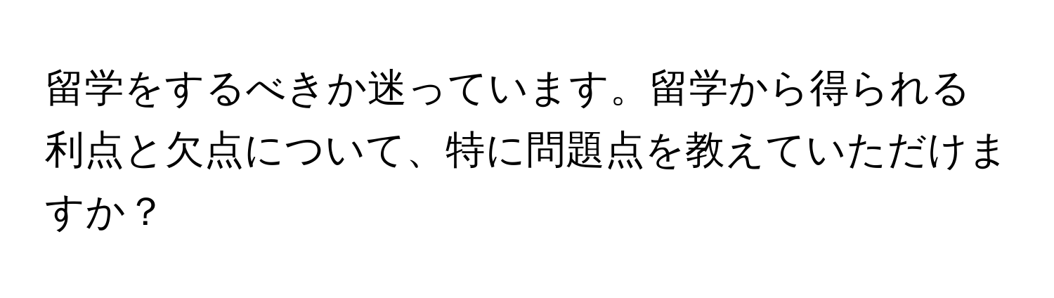 留学をするべきか迷っています。留学から得られる利点と欠点について、特に問題点を教えていただけますか？