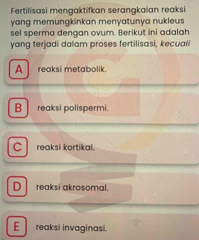 Fertilisasi mengaktifkan serangkaian reaksi
yang memungkinkan menyatunya nukleus
sel sperma dengan ovum. Berikut ini adalah
yang terjadi dalam proses fertilisasi, kecuali
A reaksi metabolik.
B reaksi polispermi.
C reaksi kortikal.
D reaksi akrosomal.
E reaksi invaginasi.