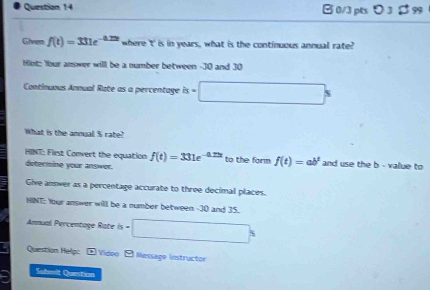 Given f(t)=331e^(-0.22t) where ' t ' is in years, what is the continuous annual rate? 
Hint: Your answer will be a number between -30 and 30
Continuous Annual Rate as a percentage is=□ s
What is the annual % rate? 
HINT: First Convert the equation f(t)=331e^(-0.22t) to the form f(t)=ab^t and use the b - value to 
determine your answer. 
Give answer as a percentage accurate to three decimal places. 
HINT: Your answer will be a number between -30 and 35. 
Annual Percentage Rate is = □°
Question Help: 4 Video Message instructor 
Submit Questian