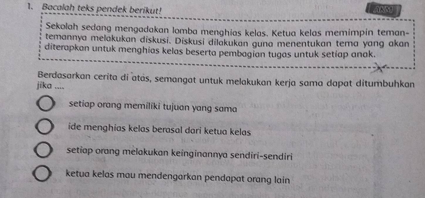 Bacalah teks pendek berikut! AKM
Sekolah sedang mengadakan lomba menghias kelas. Ketua kelas memimpín teman-
temannya melakukan diskusi. Diskusi dilakukan guna menentukan tema yang akan
diterapkan untuk menghias kelas beserta pembagian tugas untuk setiap anak.
Berdasarkan cerita di atās, semangat untuk melakukan kerja sama dapat ditumbuhkan
jika ....
setiap orang memiliki tujuan yang sama
ide menghias kelas berasal dari ketua kelas
setiap orang melakukan keinginannya sendiri-sendiri
ketua kelas mau mendengarkan pendapat orang lain