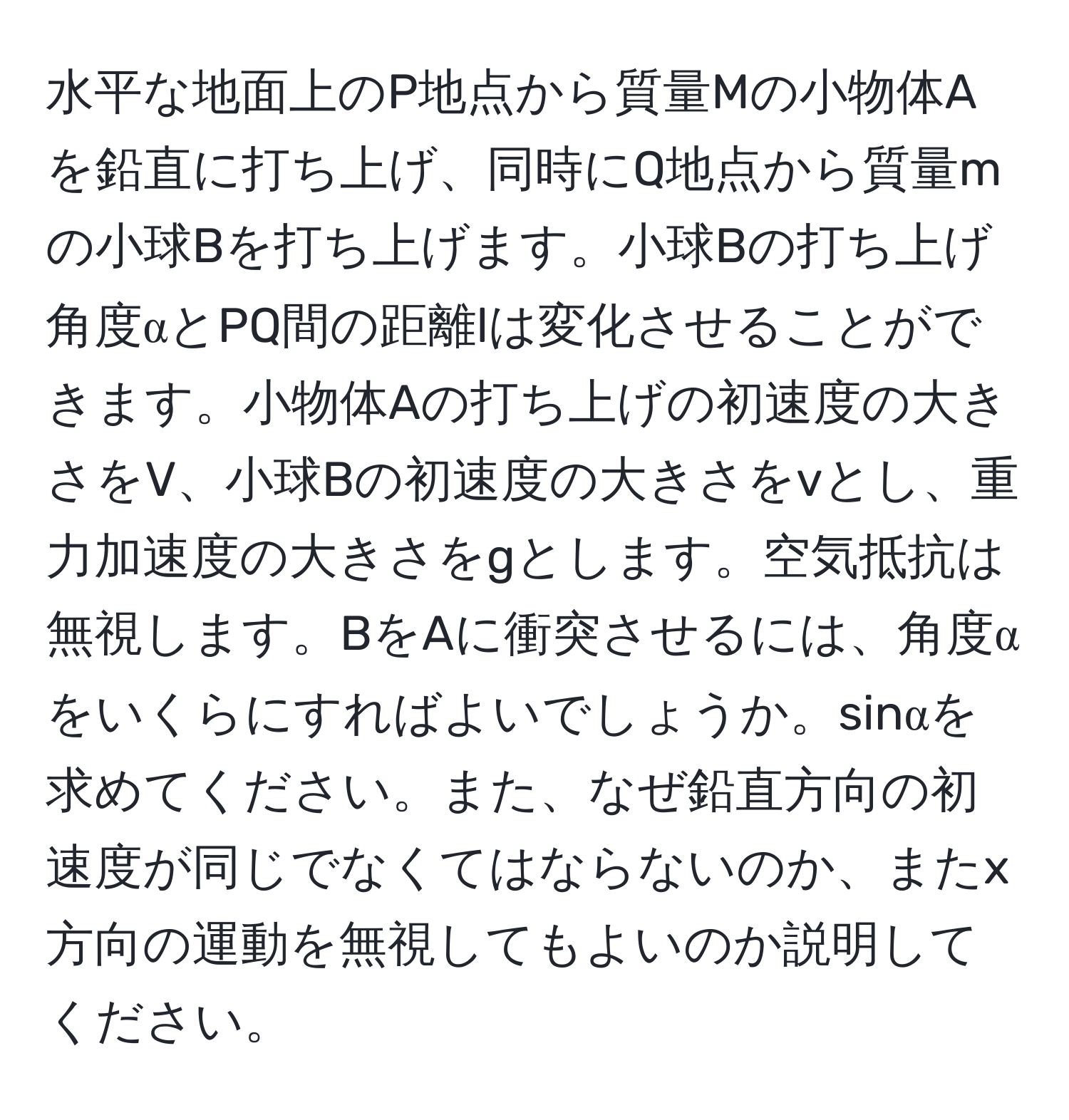 水平な地面上のP地点から質量Mの小物体Aを鉛直に打ち上げ、同時にQ地点から質量mの小球Bを打ち上げます。小球Bの打ち上げ角度αとPQ間の距離lは変化させることができます。小物体Aの打ち上げの初速度の大きさをV、小球Bの初速度の大きさをvとし、重力加速度の大きさをgとします。空気抵抗は無視します。BをAに衝突させるには、角度αをいくらにすればよいでしょうか。sinαを求めてください。また、なぜ鉛直方向の初速度が同じでなくてはならないのか、またx方向の運動を無視してもよいのか説明してください。