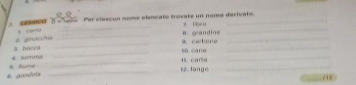 crssico oaev a Per ciascun nome elencato trovate un nome derivato. 
z libro 
1. carro 
_ 
_a. grandine 
_ 
_ 
_ 
2. ginocchia 9.carbone_ 
_ 
3. bocca 10 cane 
4. somma 11. carta 
5. fiume 
_ 
_ 
6. gondola __12. fango 
_ 
; ;;'; 712