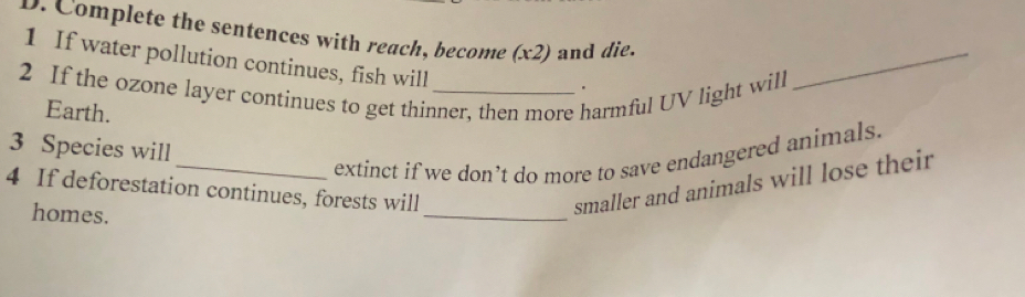 Complete the sentences with reach, become (x2) and die. 
1 If water pollution continues, fish will 
2 If the ozone layer continues to get thinner, then more harmful UV light will 
_ 
Earth. 
3 Species will 
_extinct if we don’t do more to save endangered animals. 
4 If deforestation continues, forests will 
homes. 
_ 
smaller and animals will lose their