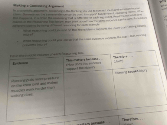 Why 
Making a Convincing Argument 
Whe 
In a scientific argument, reasoning is the thinking you use to connect ideas and evidence to your evid 
clair. Sometimes the same evidence can be used to support two different, opposing claims. When 
this happens, it is often the reasoning that is different for each argument. Read the evidence and 
claims in the Reasoning Tool below, then think about how the same evidence can be used to support Us 
F( 
different claims by using different reasoning for each example. 
What reasoning could you use so that the evidence supports the claim that running causes 
injury? 
What reasoning could you use so that the same evidence supports the claim that running 
prevents injury? 
tters because . . .