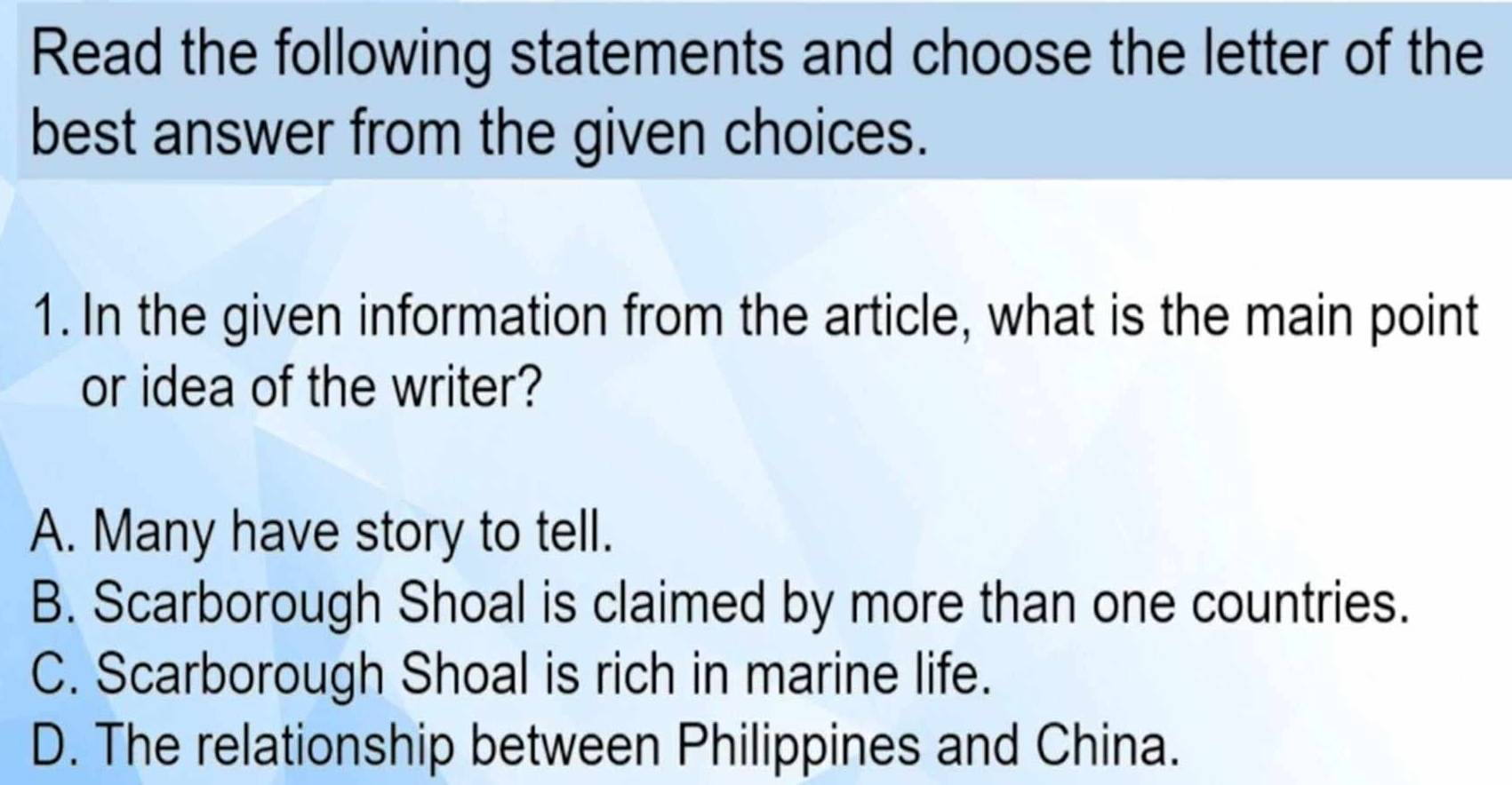 Read the following statements and choose the letter of the
best answer from the given choices.
1. In the given information from the article, what is the main point
or idea of the writer?
A. Many have story to tell.
B. Scarborough Shoal is claimed by more than one countries.
C. Scarborough Shoal is rich in marine life.
D. The relationship between Philippines and China.