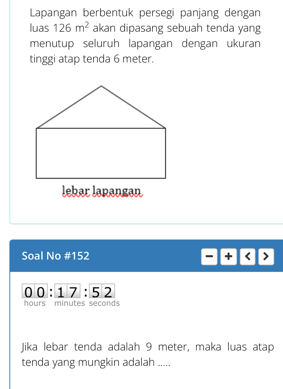 Lapangan berbentuk persegi panjang dengan 
luas 126m^2 akan dipasang sebuah tenda yang 
menutup seluruh lapangan dengan ukuran 
tinggi atap tenda 6 meter. 
lebar lapangan 
Soal No #152
overline 00:overline 17:overline 52
hours minutes seconds 
Jika lebar tenda adalah 9 meter, maka luas atap 
tenda yang mungkin adalah .....