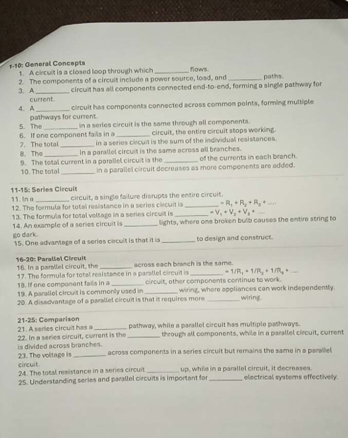 1-10: General Concepts flows.
1. A circuit is a closed loop through which_
2. The components of a circuit include a power source, load, and_ paths.
3. A _circuit has all components connected end-to-end, forming a single pathway for
current
4. A _circuit has components connected across common points, forming multiple
pathways for current.
5. The _in a series circuit is the same through all components.
6. If one component fails in a _circuit, the entire circuit stops working.
7. The total _in a series circuit is the sum of the individual resistances.
8. The_ in a parallel circuit is the same across all branches.
9. The total current in a parallel circuit is the _of the currents in each branch.
10. The total_ in a parallel circuit decreases as more components are added.
11-15: Series Circuit
11. In a _circuit, a single failure disrupts the entire circuit.
12. The formula for total resistance in a series circuit is _ =R_1+R_2+R_3+...
13. The formula for total voltage in a series circuit is _ =V_1+V_2+V_3+
_
14. An example of a series circuit is _lights, where one broken bulb causes the entire string to
go dark.
15. One advantage of a series circuit is that it is _to design and construct.
16-20: Parallel Circuit
16. In a parallel circuit, the _across each branch is the same.
17. The formula for total resistance in a parallel circuit is _ =1/R_1+1/R_2+1/R_3+...
18. If one component fails in a _circuit, other components continue to work.
19. A parallel circuit is commonly used in _wiring, where appliances can work independently.
20. A disadvantage of a parallel circuit is that it requires more _wiring.
21-25: Comparison
21. A series circuit has a _pathway, while a parallel circuit has multiple pathways.
22. In a series circuit, current is the _through all components, while in a parallel circuit, current
is divided across branches.
23. The voltage is _across components in a series circuit but remains the same in a parallel
circuit
24. The total resistance in a series circuit _up, while in a parallel circuit, it decreases.
25. Understanding series and parallel circuits is important for _electrical systems effectively.