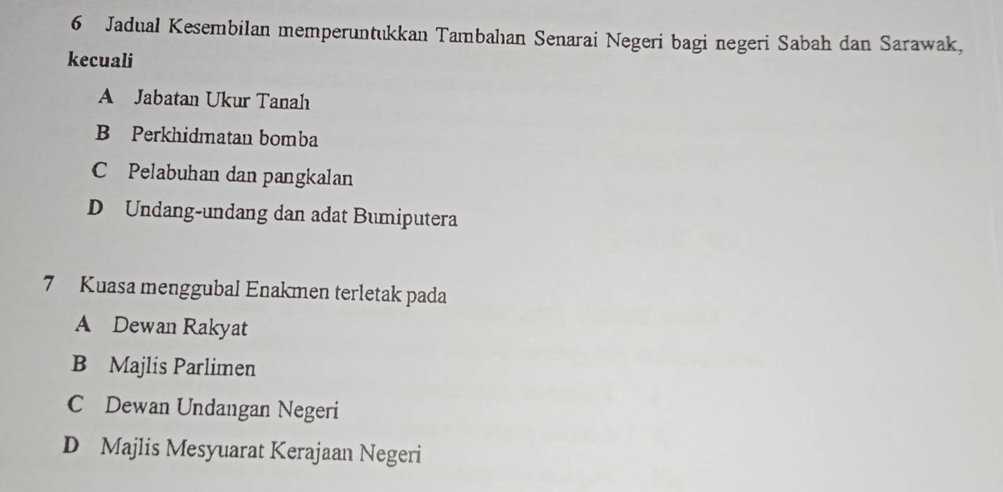 Jadual Kesembilan memperuntukkan Tambahıan Senarai Negeri bagi negeri Sabah dan Sarawak,
kecuali
A Jabatan Ukur Tanah
B Perkhidmatan bomba
C Pelabuhan dan pangkalan
D Undang-undang dan adat Bumiputera
7 Kuasa menggubal Enakmen terletak pada
A Dewan Rakyat
B Majlis Parlimen
C Dewan Undangan Negeri
D Majlis Mesyuarat Kerajaan Negeri