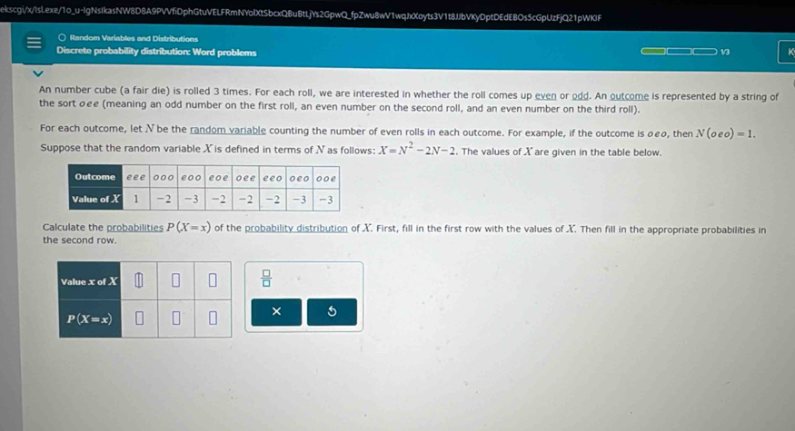 ekscgi/x/Isl.exe/1o_u-IgNsIkasNW8D8A9PVVfiDphGtuVELFRmNYolXtSbcxQBuBtLjYs2GpwQ_fpZwu8wV1wqJxXoyts3V1t8JJbVKyDptDEdEBOs5cGpUzFjQ21pWKIF
○ Random Variables and Distributions
Discrete probability distribution: Word problems 13 K
An number cube (a fair die) is rolled 3 times. For each roll, we are interested in whether the roll comes up even or odd. An outcome is represented by a string of
the sort σ£e (meaning an odd number on the first roll, an even number on the second roll, and an even number on the third roll).
For each outcome, let N be the random variable counting the number of even rolls in each outcome. For example, if the outcome is 0£o, then N(oeo)=1.
Suppose that the random variable X is defined in terms of N as follows: X=N^2-2N-2. The values of X are given in the table below.
Calculate the probabilities P(X=x) of the probability distribution of X. First, fill in the first row with the values of X. Then fill in the appropriate probabilities in
the second row.
 □ /□  
× 5