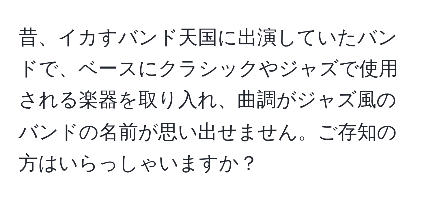 昔、イカすバンド天国に出演していたバンドで、ベースにクラシックやジャズで使用される楽器を取り入れ、曲調がジャズ風のバンドの名前が思い出せません。ご存知の方はいらっしゃいますか？