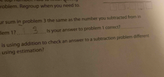 roblem. Regroup when you need to. 
ur sum in problem 3 the same as the number you subtracted from in 
lem 1? _Is your answer to problem 1 correct?_ 
is using addition to check an answer to a subtraction problem different 
using estimation?