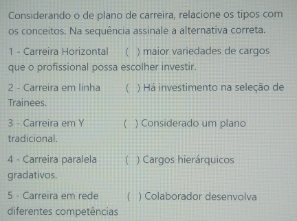 Considerando o de plano de carreira, relacione os tipos com
os conceitos. Na sequência assinale a alternativa correta.
1 - Carreira Horizontal  ) maior variedades de cargos
que o profissional possa escolher investir.
2 - Carreira em linha ( ) Há investimento na seleção de
Trainees.
3 - Carreira em Y ( ) Considerado um plano
tradicional.
4 - Carreira paralela ( ) Cargos hierárquicos
gradativos.
5 - Carreira em rede  ) Colaborador desenvolva
diferentes competências