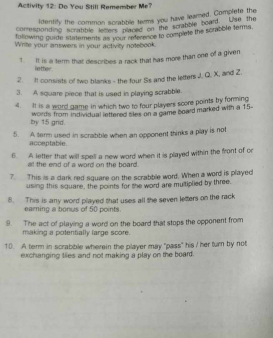 Activity 12: Do You Still Remember Me? 
Identify the common scrabble terms you have learned. Complete the 
corresponding scrabble letters placed on the scrabble board. Use the 
following guide statements as your reference to complete the scrabble terms. 
Write your answers in your activity notebook. 
1. It is a term that describes a rack that has more than one of a given 
letter. 
2. It consists of two blanks - the four Ss and the letters J, Q, X, and Z. 
3. A square piece that is used in playing scrabble. 
4. It is a word game in which two to four players score points by forming 
words from individual lettered tiles on a game board marked with a 15 - 
by 15 grid. 
5. A term used in scrabble when an opponent thinks a play is not 
acceptable. 
6. A letter that will spell a new word when it is played within the front of or 
at the end of a word on the board. 
7. This is a dark red square on the scrabble word. When a word is played 
using this square, the points for the word are multiplied by three. 
8. This is any word played that uses all the seven letters on the rack 
earning a bonus of 50 points. 
9. The act of playing a word on the board that stops the opponent from 
making a potentially large score. 
10. A term in scrabble wherein the player may “pass” his / her turn by not 
exchanging tiles and not making a play on the board.