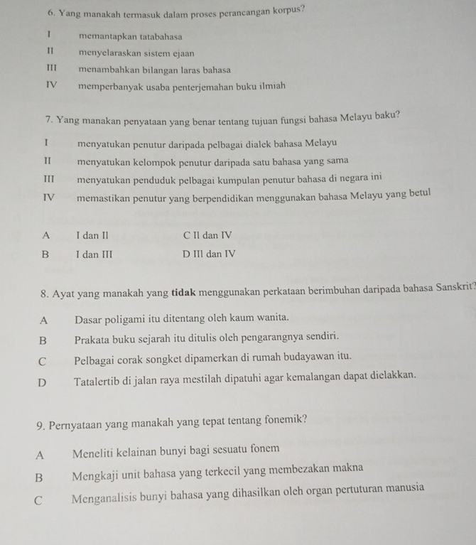 Yang manakah termasuk dalam proses perancangan korpus?
I memantapkan tatabahasa
I menyelaraskan sistem ejaan
111 menambahkan bilangan laras bahasa
IV memperbanyak usaba penterjemahan buku ilmiah
7. Yang manakan penyataan yang benar tentang tujuan fungsi bahasa Melayu baku?
I menyatukan penutur daripada pelbagai dialek bahasa Melayu
Ⅱ menyatukan kelompok penutur daripada satu bahasa yang sama
III menyatukan penduduk pelbagai kumpulan penutur bahasa di negara ini
IV memastikan penutur yang berpendidikan menggunakan bahasa Melayu yang betul
A I dan Il C Il dan IV
B I dan III D IIl dan IV
8. Ayat yang manakah yang tidak menggunakan perkataan berimbuhan daripada bahasa Sanskrit?
A Dasar poligami itu ditentang oleh kaum wanita.
B Prakata buku sejarah itu ditulis oleh pengarangnya sendiri.
C Pelbagai corak songket dipamerkan di rumah budayawan itu.
D Tatalertib di jalan raya mestilah dipatuhi agar kemalangan dapat dielakkan.
9. Pernyataan yang manakah yang tepat tentang fonemik?
A Meneliti kelainan bunyi bagi sesuatu fonem
B Mengkaji unit bahasa yang terkecil yang membezakan makna
C Menganalisis bunyi bahasa yang dihasilkan oleh organ pertuturan manusia