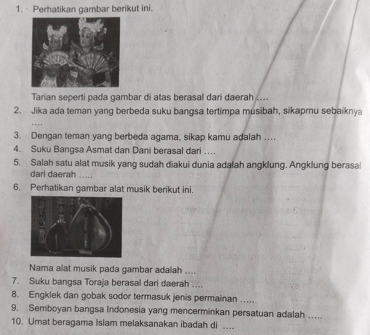 Perhatikan gambar berikut ini. 
Tarian seperti pada gambar di atas berasal dari daerah .... 
2. Jika ada teman yang berbeda suku bangsa tertimpa musibah, sikapmu sebaiknya 
… 
3. Dengan teman yang berbeda agama, sikap kamu adalah … 
4. Suku Bangsa Asmat dan Dani berasal dari …. 
5. Salah satu alat musik yang sudah diakui dunia adalah angklung. Angklung berasal 
dari daerah ..... 
6. Perhatikan gambar alat musik berikut ini. 
Nama alat musik pada gambar adalah .... 
7. Suku bangsa Toraja berasal dari daerah …... 
8. Engklek dan gobak sodor termasuk jenis permainan ..... 
9. Semboyan bangsa Indonesia yang mencerminkan persatuan adalah ….... 
10. Umat beragama Islam melaksanakan ibadah di ..