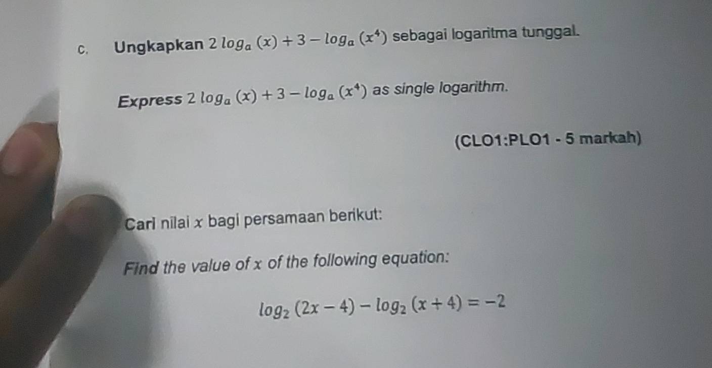 Ungkapkan 2log _a(x)+3-log _a(x^4) sebagai logaritma tunggal.
Express 2log _a(x)+3-log _a(x^4) as single logarithm.
(CLO1:PLO1 - 5 markah)
Carl nilai x bagi persamaan berikut:
Find the value of x of the following equation:
log _2(2x-4)-log _2(x+4)=-2