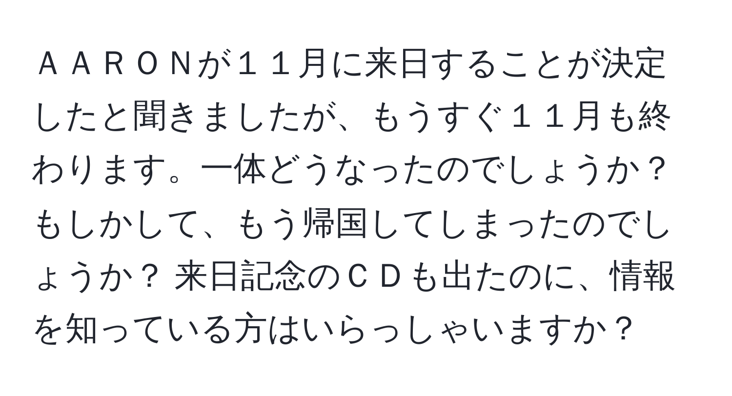 ＡＡＲＯＮが１１月に来日することが決定したと聞きましたが、もうすぐ１１月も終わります。一体どうなったのでしょうか？ もしかして、もう帰国してしまったのでしょうか？ 来日記念のＣＤも出たのに、情報を知っている方はいらっしゃいますか？