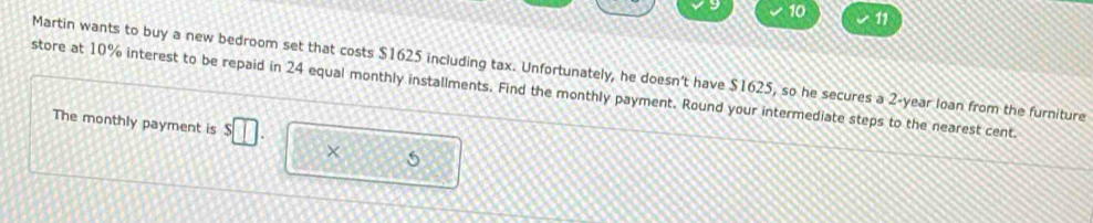 10 11 
Martin wants to buy a new bedroom set that costs $1625 including tax. Unfortunately, he doesn't have $1625, so he secures a 2-year loan from the furniture 
store at 10% interest to be repaid in 24 equal monthly installments. Find the monthly payment. Round your intermediate steps to the nearest cent. 
The monthly payment is □ 
× 5