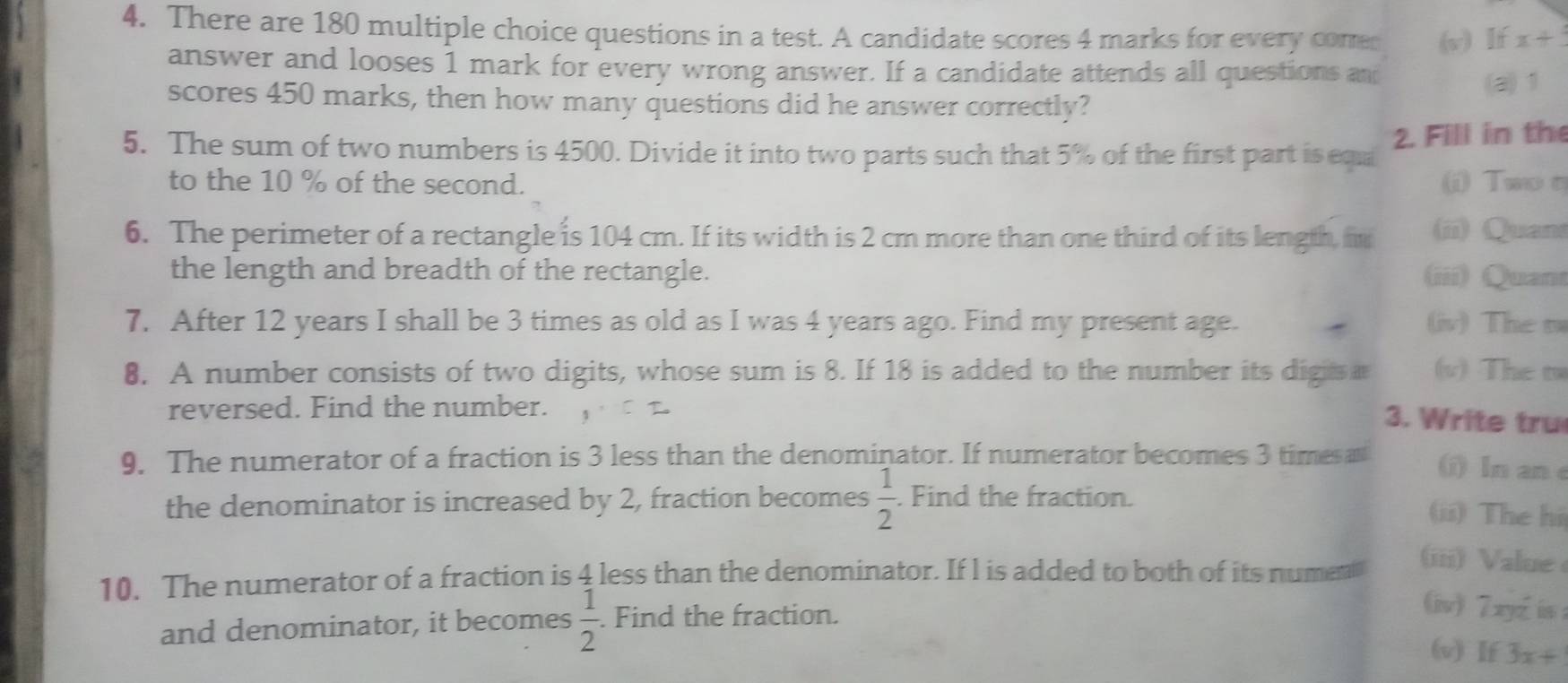 There are 180 multiple choice questions in a test. A candidate scores 4 marks for every come (v) If x+
answer and looses 1 mark for every wrong answer. If a candidate attends all questions an 
(a) 1
scores 450 marks, then how many questions did he answer correctly? 
5. The sum of two numbers is 4500. Divide it into two parts such that 5% of the first part is equ 2. Fill in the 
to the 10 % of the second. ( Two σ 
6. The perimeter of a rectangle is 104 cm. If its width is 2 cm more than one third of its length, m (ii) Quans 
the length and breadth of the rectangle. (iii) Quan 
7. After 12 years I shall be 3 times as old as I was 4 years ago. Find my present age. (iv) The t 
8. A number consists of two digits, whose sum is 8. If 18 is added to the number its digis a (v) The t 
reversed. Find the number. 
. Write tru 
9. The numerator of a fraction is 3 less than the denominator. If numerator becomes 3 times a () In an e 
the denominator is increased by 2, fraction becomes  1/2 . Find the fraction. 
(ii) The hi 
10. The numerator of a fraction is 4 less than the denominator. If l is added to both of its numen 
(iii) Value 
and denominator, it becomes  1/2 . Find the fraction. 
(iv) 7xyz is 
(v) If 3x+