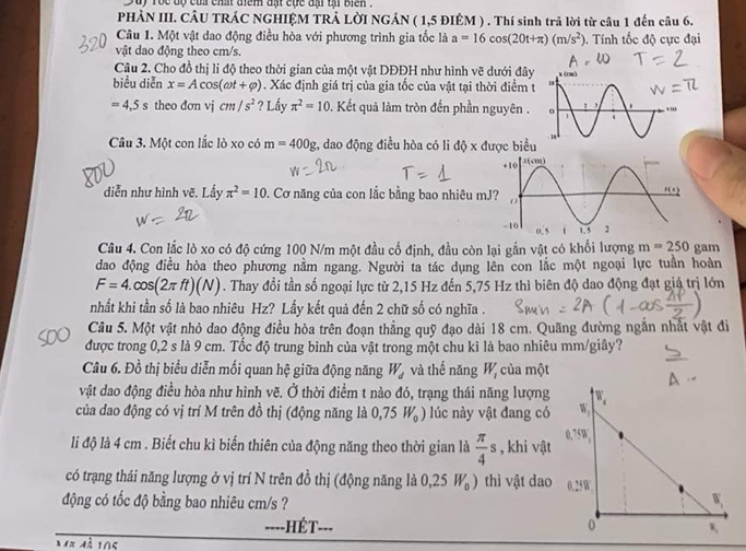 Suy rộc độ củ chất điểm đạt cực đại tạ biển .
PHẢN III. CÂU TRÁC NGHIỆM TRẢ LỜI NGÁN ( 1,5 ĐIÈM ) . Thí sinh trả lời từ câu 1 đến câu 6.
Câu 1. Một vật dao động điều hòa với phương trình gia tốc là a=16cos (20t+π )(m/s^2). Tính tốc độ cực đại
vật dao động theo cm/s.
Câu 2. Cho đồ thị li độ theo thời gian của một vật DĐĐH như hình vẽ dưới đây 
biểu diễn x=Acos (omega t+varphi ). Xác định giá trị của gia tốc của vật tại thời điểm t
=4,5s theo dơn vj cm/s^2 ? Lầy π^2=10 0. Kết quả làm tròn đến phần nguyên .
Câu 3. Một con lắc lò xo có m=400g 2, dao động điều hòa có li độ x được biểu
diễn như hình vẽ. Lấy π^2=10 0. Cơ năng của con lắc bằng bao nhiêu m
Câu 4. Con lắc lò xo có độ cứng 100 N/m một đầu cố định, đầu còn lại gắn vật có khối lượng m=250 gam
dao động điều hòa theo phương nằm ngang. Người ta tác dụng lên con lắc một ngoại lực tuần hoàn
F=4.cos (2π ft)(N). Thay đổi tần số ngoại lực từ 2,15 Hz đến 5,75 Hz thì biên độ dao động đạt giá trị lớn
nhất khi tần số là bao nhiêu Hz? Lấy kết quả đến 2 chữ số có nghĩa .
Câu 5. Một vật nhỏ dao động điều hòa trên đoạn thẳng quỹ đạo dài 18 cm. Quãng đường ngắn nhất vật đi
được trong 0,2 s là 9 cm. Tốc độ trung bình của vật trong một chu kì là bao nhiêu mm/giây?
Câu 6. Đồ thị biểu diễn mối quan hệ giữa động năng W_d và thế năng W_1 của một
vật dao động điều hòa như hình vẽ. Ở thời điểm t nào đó, trạng thái năng lượng
của dao động có vị trí M trên đồ thị (động năng là 0,75W_0) lúc này vật đang có
li độ là 4 cm . Biết chu kì biến thiên của động năng theo thời gian là  π /4 s , khi vật
có trạng thái năng lượng ở vị trí N trên đồ thị (động năng là 0,25W_0) thì vật dao
động có tốc độ bằng bao nhiêu cm/s ?
---. HÉT- ___ 
Mã mã 105