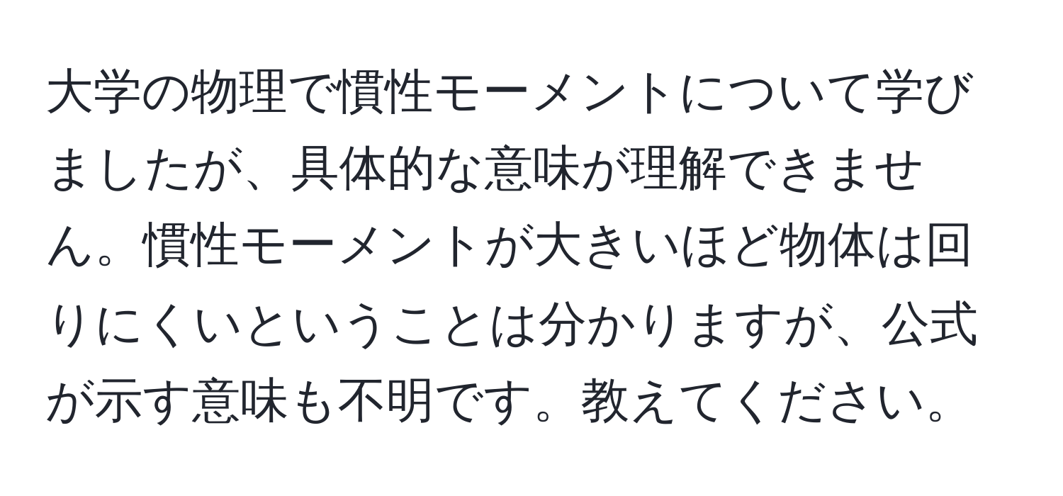 大学の物理で慣性モーメントについて学びましたが、具体的な意味が理解できません。慣性モーメントが大きいほど物体は回りにくいということは分かりますが、公式が示す意味も不明です。教えてください。