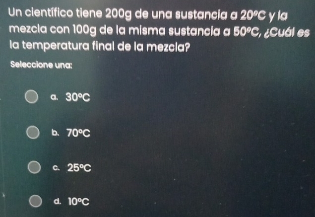 Un científico tiene 200g de una sustancia a 20°C v IG 
mezcla con 100g de la misma sustancia a 50°C, ecuál es
la temperatura final de la mezcla?
Seleccione una:
a、 30°C
b. 70°C
C. 25°C
d. 10°C