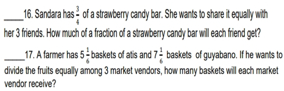 Sandara has  3/4  of a strawberry candy bar. She wants to share it equally with 
her 3 friends. How much of a fraction of a strawberry candy bar will each friend get? 
_17. A farmer has 5 1/6  baskets of atis and 7 1/6  baskets of guyabano. If he wants to 
divide the fruits equally among 3 market vendors, how many baskets will each market 
vendor receive?