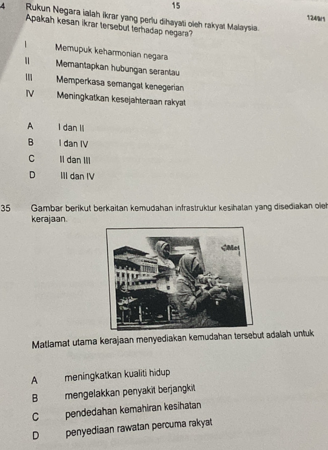 15
4 Rukun Negara ialah ikrar yang perlu dihayati oleh rakyat Malaysia.
1249/1
Apakah kesan ikrar tersebut terhadap negara?
| Memupuk keharmonian negara
Memantapkan hubungan serantau
Memperkasa semangal kenegerian
IV Meningkatkan kesejahteraan rakyat
A I dan II
B I dan IV
C II dan III
D III dan IV
35 Gambar berikut berkaitan kemudahan infrastruktur kesihatan yang disediakan oleh
kerajaan.
Matlamat utama kerajaan menyediakan kemudahan tersebut adalah untuk
A meningkatkan kualiti hidup
B mengelakkan penyakit berjangkit
C pendedahan kemahiran kesihatan
D penyediaan rawatan percuma rakyat