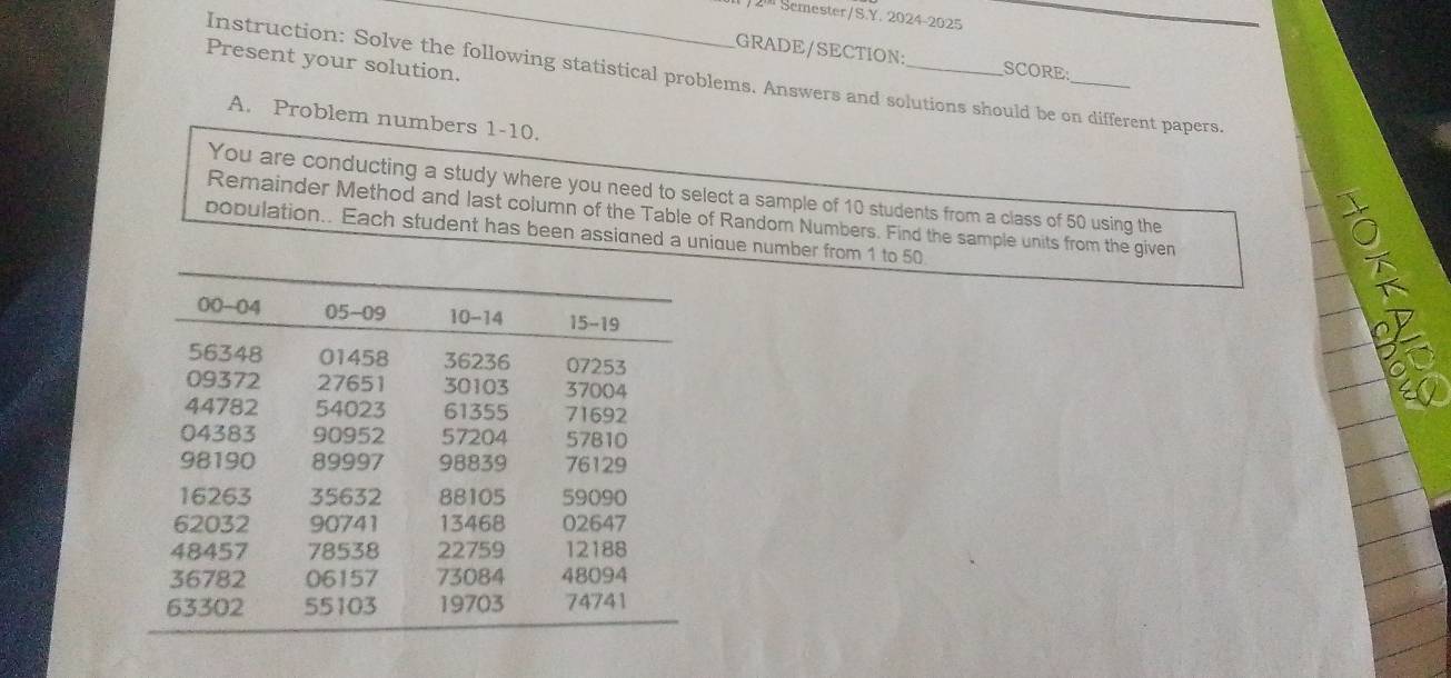 Semester/S.Y. 2024-2025 
GRADE/SECTION: SCORE 
Present your solution. 
Instruction: Solve the following statistical problems. Answers and solutions should be on different papers. 
A. Problem numbers 1-10. 
You are conducting a study where you need to select a sample of 10 students from a class of 50 using the 
Remainder Method and last column of the Table of Random Numbers. Find the sample units from the given 
population.. Each student has been assigned a unique number from 1 to 50