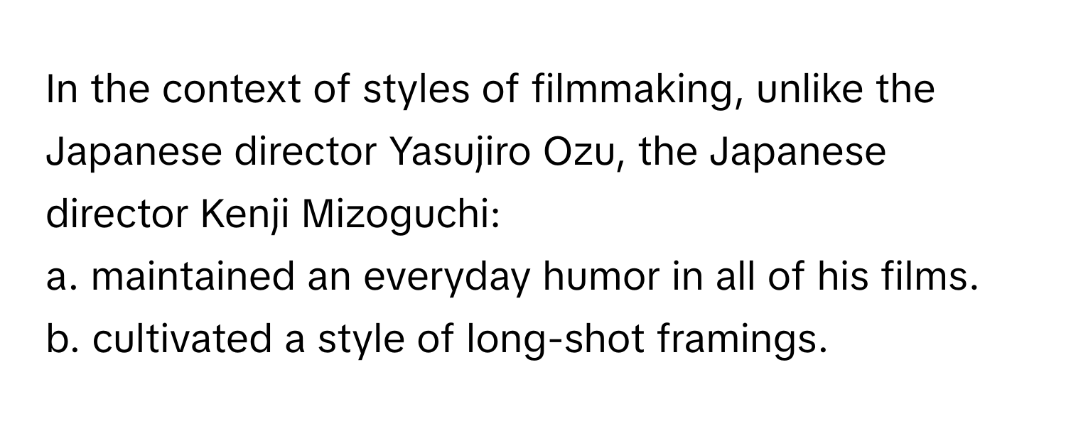 In the context of styles of filmmaking, unlike the Japanese director Yasujiro Ozu, the Japanese director Kenji Mizoguchi:
a. maintained an everyday humor in all of his films.
b. cultivated a style of long-shot framings.