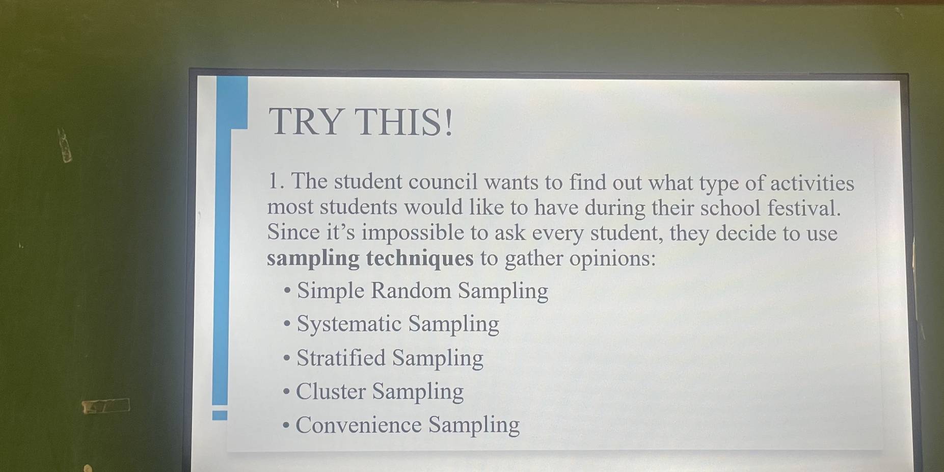 TRY THIS!
1. The student council wants to find out what type of activities
most students would like to have during their school festival.
Since it’s impossible to ask every student, they decide to use
sampling techniques to gather opinions:
Simple Random Sampling
Systematic Sampling
Stratified Sampling
Cluster Sampling
Convenience Sampling