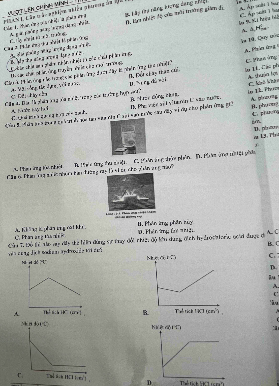 Vượt Lên chính mình - Thị
PHÀN I. Câu trắc nghiệm nhiều phương án lịu D. làm nhiệt độ của môi trường giảm đi. A. Áp suất 1 bar
A. giải phóng năng lượng dạng nhiệt. B. hấp thụ năng lượng dạng nhiệt.
ầu 9. Kí hiệu biế
Câu 1. Phản ứng tỏa nhiệt là phản ứng
Câu 2. Phản ứng thu nhiệt là phản ứng C. Áp suất 1 bar
C. lấy nhiệt từ môi trường.
lu 10. Quy ước
B. hấp thụ năng lượng dạng nhiệt. A.Δ,H₂.
A. giải phóng năng lượng dạng nhiệt.
C các chất sản phẩm nhận nhiệt từ các chất phản ứng.
Câu 3. Phản ứng nào trong các phản ứng dưới đây là phản ứng thu nhiệt? A. Phản ứng t
B. Đốt cháy than củi. C. Phàn ứng
D. các chất phản ứng truyền nhiệt cho môi trường.
A. thuận lợi
A. Vôi sống tác dụng với nước.
D. Nung đá vôi. lu 11. Các ph
C. khó khăn
C. Đốt cháy cồn.
B. Nước đóng băng.
Câu 4. Đâu là phản ứng tỏa nhiệt trong các trường hợp sau?
iu 12. Phươi
B. phương
C. Quá trình quang hợp cây xanh. D. Pha viên sủi vitamin C vào nước.
A. Nước bay hơi.
Câu 5. Phản ứng trong quá trình hòa tan vitamin C sủi vao nước sau đây ví dụ cho phản ứng gì? A. phương
C. phương
ầm.
D. phươn
iu 13. Phu
1:
A. Phản ứng tỏa nhiệt. B. Phản ứng thu nhiệt. C. Phản ứng thủy phân. D. Phản ứng nhiệt phân
Câu 6. Phản ứng nhiệt nhôm hàn đường ry là ví dụ cho phản ứng nào?
Hình 13. 1. Phản ứng nhiệt nhóm
để hàn đường ray
A. Không là phản ứng oxi khử. B. Phản ứng phân hủy.
C. Phản ứng tỏa nhiệt. D. Phản ứng thu nhiệt.
Câu 7. Đồ thị nào say đây thể hiện đúng sự thay đổi nhiệt độ khi dung dịch hydrochloric acid được c A. C
B. C
vào dung dịch sodium hydroxide tới dư?
C. 2
D.
âu 1
A.
C
âu
A.  A
(
Câ
D Thể tích HCl (cm^3)