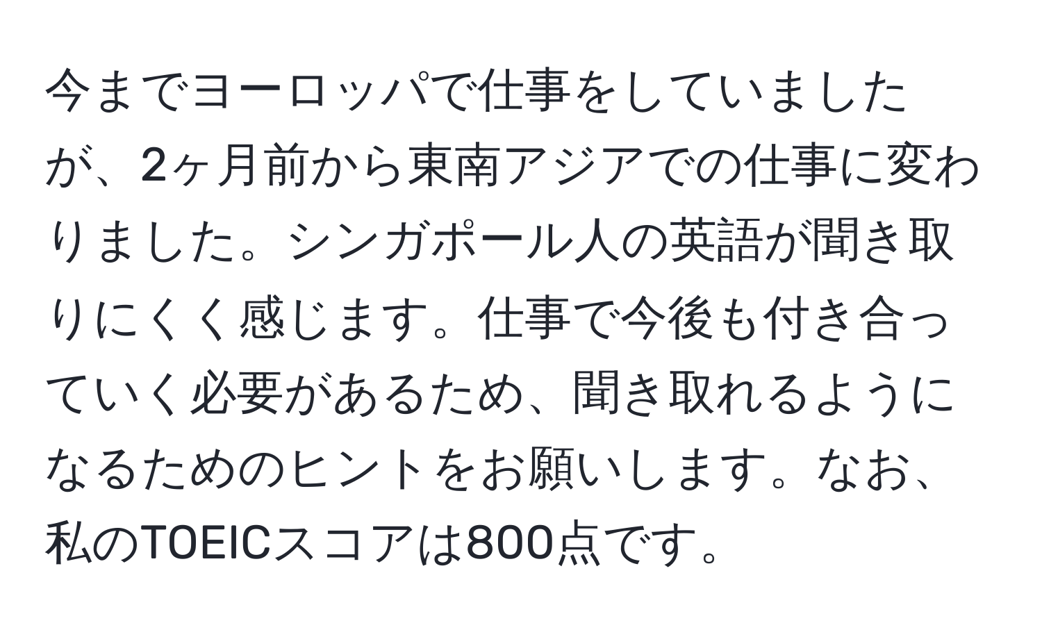 今までヨーロッパで仕事をしていましたが、2ヶ月前から東南アジアでの仕事に変わりました。シンガポール人の英語が聞き取りにくく感じます。仕事で今後も付き合っていく必要があるため、聞き取れるようになるためのヒントをお願いします。なお、私のTOEICスコアは800点です。