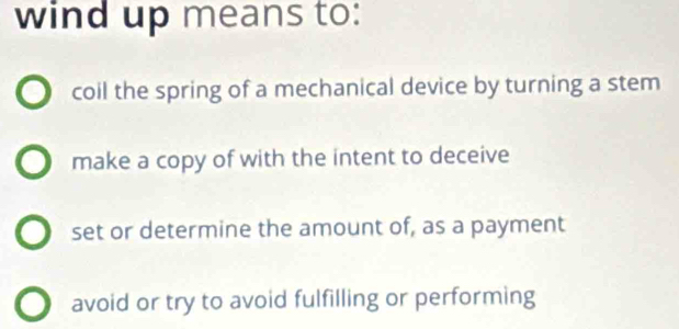 wind up means to:
coil the spring of a mechanical device by turning a stem
make a copy of with the intent to deceive
set or determine the amount of, as a payment
avoid or try to avoid fulfilling or performing