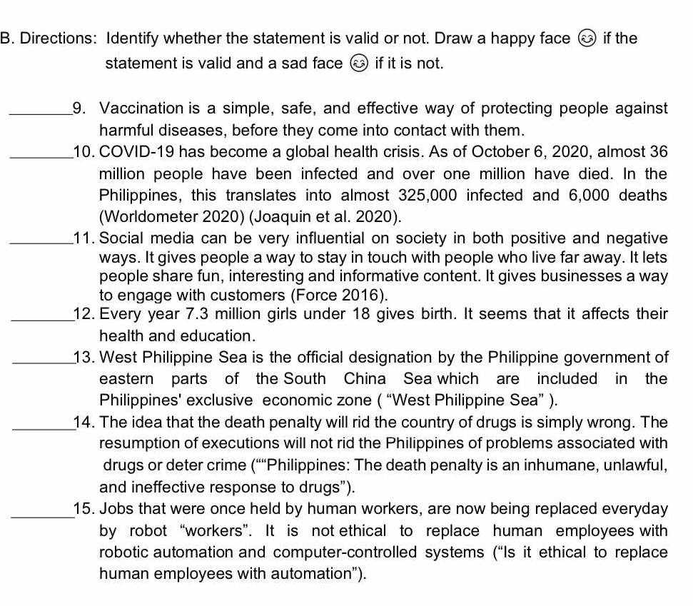Directions: Identify whether the statement is valid or not. Draw a happy face boxed widehat c if the 
statement is valid and a sad face → if it is not. 
_9. Vaccination is a simple, safe, and effective way of protecting people against 
harmful diseases, before they come into contact with them. 
_10. COVID-19 has become a global health crisis. As of October 6, 2020, almost 36
million people have been infected and over one million have died. In the 
Philippines, this translates into almost 325,000 infected and 6,000 deaths 
(Worldometer 2020) (Joaquin et al. 2020). 
_11. Social media can be very influential on society in both positive and negative 
ways. It gives people a way to stay in touch with people who live far away. It lets 
people share fun, interesting and informative content. It gives businesses a way 
to engage with customers (Force 2016). 
_12. Every year 7.3 million girls under 18 gives birth. It seems that it affects their 
health and education. 
_13. West Philippine Sea is the official designation by the Philippine government of 
eastern parts of the South China Sea which are included in the 
Philippines' exclusive economic zone ( “West Philippine Sea” ). 
_14. The idea that the death penalty will rid the country of drugs is simply wrong. The 
resumption of executions will not rid the Philippines of problems associated with 
drugs or deter crime (““Philippines: The death penalty is an inhumane, unlawful, 
and ineffective response to drugs”). 
_ 
15. Jobs that were once held by human workers, are now being replaced everyday 
by robot “workers”. It is not ethical to replace human employees with 
robotic automation and computer-controlled systems (“Is it ethical to replace 
human employees with automation”).