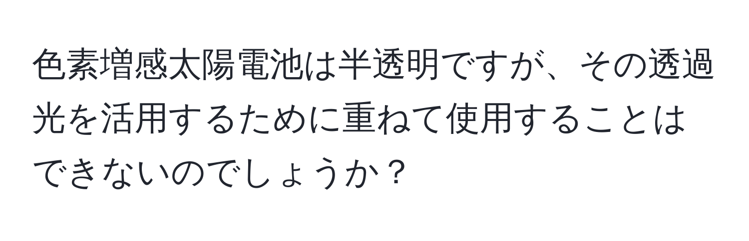 色素増感太陽電池は半透明ですが、その透過光を活用するために重ねて使用することはできないのでしょうか？