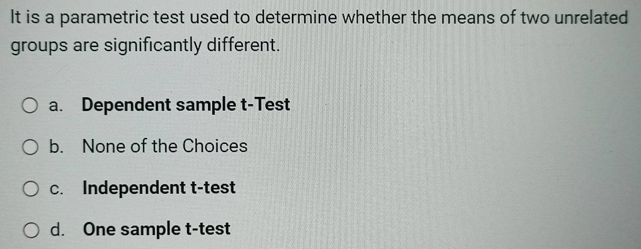 It is a parametric test used to determine whether the means of two unrelated
groups are significantly different.
a. Dependent sample t-Test
b. None of the Choices
c. Independent t-test
d. One sample t-test