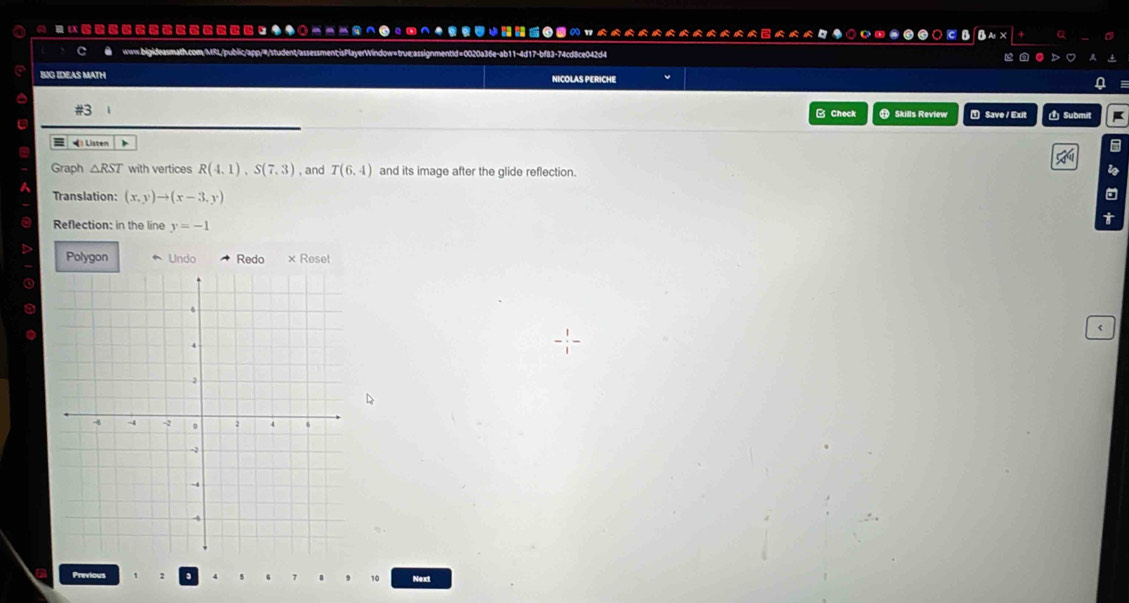 ◆◆○--^0。の^◆？↓ 
www.bigideasmath.com/MRI/public/app/#/student/assessment;isPlayerWindow=true;assignmentid=0020a36e-ab11-4d17-bf83-74cd8ce042d4 
BIG IDEAS MATH NICOLAS PERICHE 
B Check ⑪ Skills Review T Save / Exit 1 Submit 
Listen 
Graph △ RST with vertices R(4,1), S(7,3) , and T(6,4) and its image after the glide reflection. i 
a 
Translation: (x,y)to (x-3,y) t 
Reflection: in the line y=-1
Polygon Undo Redo × Reset 
< 
D 
Previous 、  10 Next