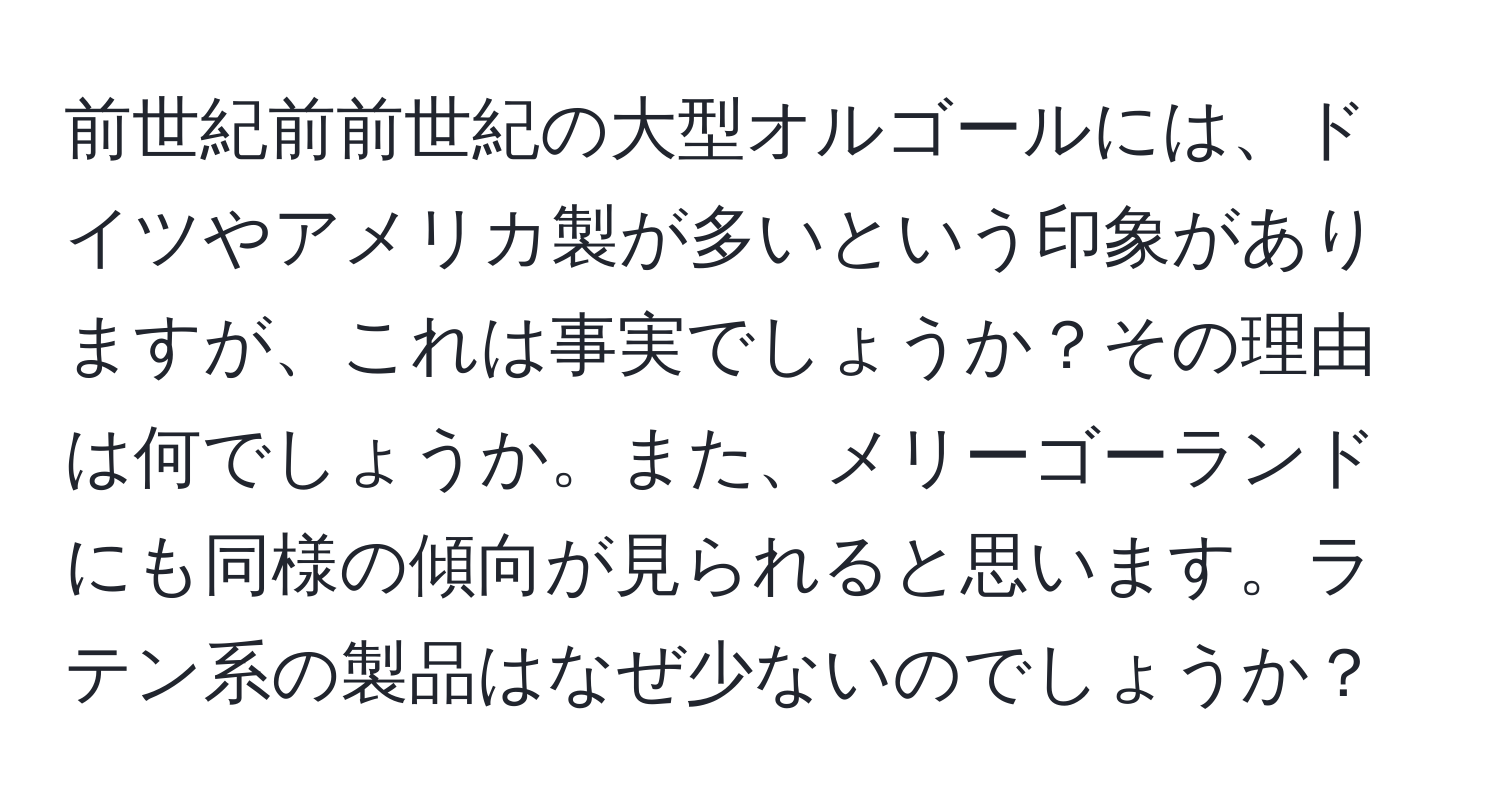 前世紀前前世紀の大型オルゴールには、ドイツやアメリカ製が多いという印象がありますが、これは事実でしょうか？その理由は何でしょうか。また、メリーゴーランドにも同様の傾向が見られると思います。ラテン系の製品はなぜ少ないのでしょうか？
