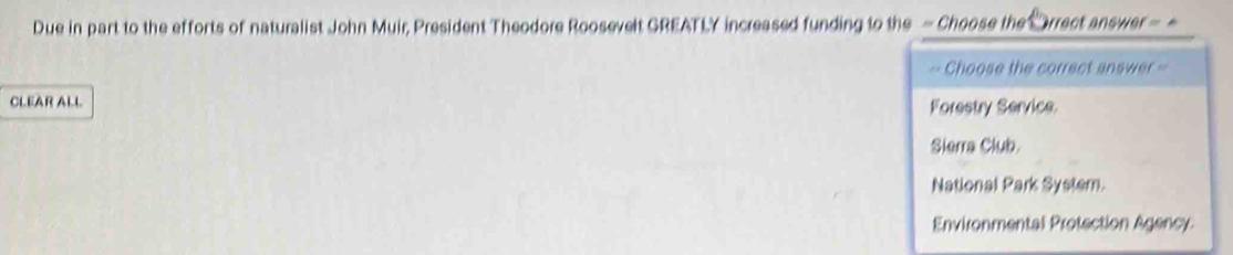 Due in part to the efforts of naturalist John Muir, President Theodore Roosevelt GREATLY increased funding to the - Choose the Orrect answer -
== Choose the correct answer =
CLEAR ALL Forestry Service
Slerra Club.
National Park System.
Environmental Protection Agency